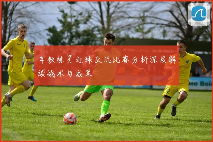 年教练员赴韩交流比赛分析深度解读战术与成果