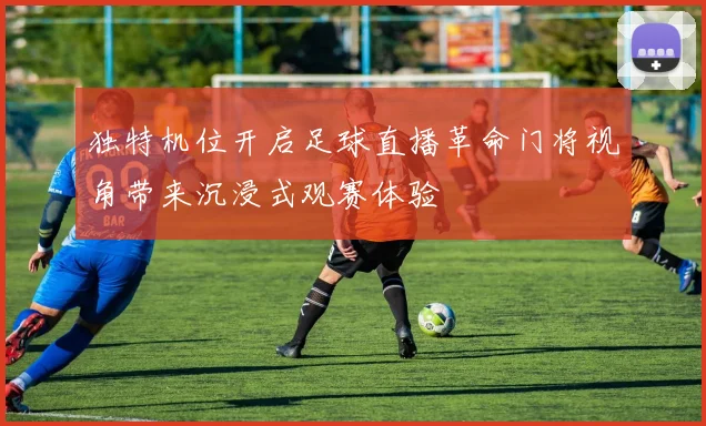 独特机位开启足球直播革命门将视角带来沉浸式观赛体验