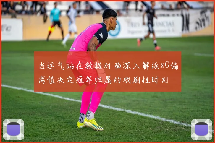 当运气站在数据对面深入解读xG偏离值决定冠军归属的戏剧性时刻